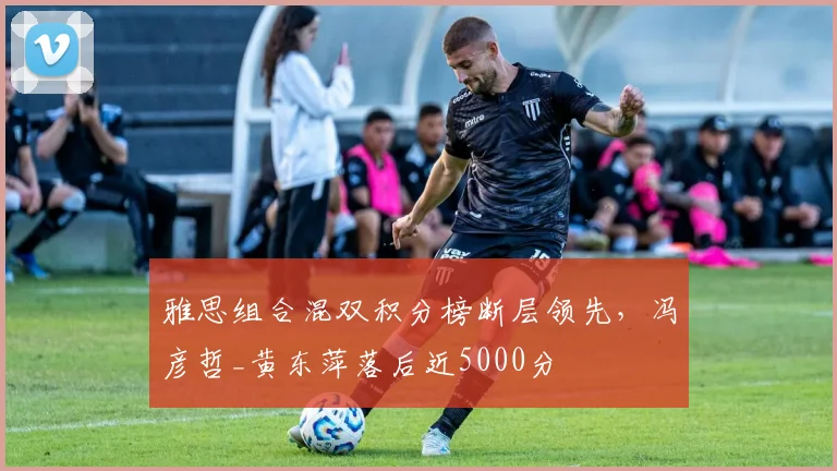 雅思组合混双积分榜断层领先，冯彦哲_黄东萍落后近5000分
