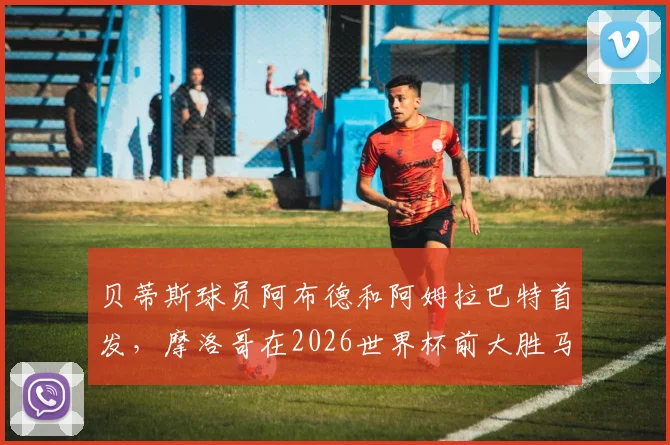 贝蒂斯球员阿布德和阿姆拉巴特首发，摩洛哥在2026世界杯前大胜马达加斯加