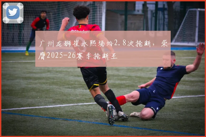 广州龙狮崔永熙场均2.8次抢断，荣膺2025-26赛季抢断王