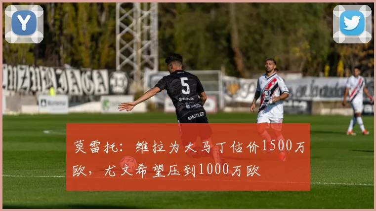 莫雷托：维拉为大马丁估价1500万欧，尤文希望压到1000万欧