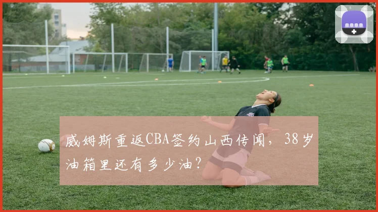威姆斯重返CBA签约山西传闻，38岁油箱里还有多少油？